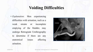 Voiding Difficulties
• Explanation: Men experiencing
difficulties with urination, such as a
weak stream or incomplete
emptying of the bladder, may
undergo Retrograde Urethrography
to determine if there are any
anatomical issues affecting
urination.
18/08/2023 Retrograde Urethrography By- Dr. Dheeraj Kumar 9
 
