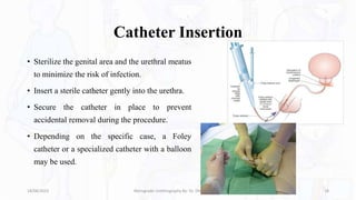 Catheter Insertion
• Sterilize the genital area and the urethral meatus
to minimize the risk of infection.
• Insert a sterile catheter gently into the urethra.
• Secure the catheter in place to prevent
accidental removal during the procedure.
• Depending on the specific case, a Foley
catheter or a specialized catheter with a balloon
may be used.
18/08/2023 Retrograde Urethrography By- Dr. Dheeraj Kumar 18
 