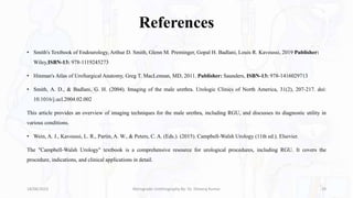 References
• Smith's Textbook of Endourology, Arthur D. Smith, Glenn M. Preminger, Gopal H. Badlani, Louis R. Kavoussi, 2019 Publisher:
Wiley,ISBN-13: 978-1119245273
• Hinman's Atlas of UroSurgical Anatomy, Greg T. MacLennan, MD, 2011. Publisher: Saunders, ISBN-13: 978-1416029713
• Smith, A. D., & Badlani, G. H. (2004). Imaging of the male urethra. Urologic Clinics of North America, 31(2), 207-217. doi:
10.1016/j.ucl.2004.02.002
This article provides an overview of imaging techniques for the male urethra, including RGU, and discusses its diagnostic utility in
various conditions.
• Wein, A. J., Kavoussi, L. R., Partin, A. W., & Peters, C. A. (Eds.). (2015). Campbell-Walsh Urology (11th ed.). Elsevier.
The "Campbell-Walsh Urology" textbook is a comprehensive resource for urological procedures, including RGU. It covers the
procedure, indications, and clinical applications in detail.
18/08/2023 Retrograde Urethrography By- Dr. Dheeraj Kumar 29
 