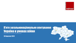 18 березня 2022
П’яте загальнонаціональне опитування
Україна в умовах війни
 