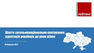 19 березня 2022
Шосте загальнонаціональне опитування:
адаптація українців до умов війни
 