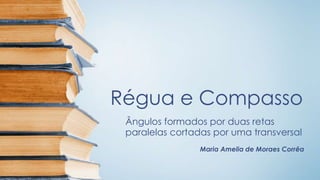 Régua e Compasso 
Ângulos formados por duas retas 
paralelas cortadas por uma transversal 
Maria Amelia de Moraes Corrêa 
 