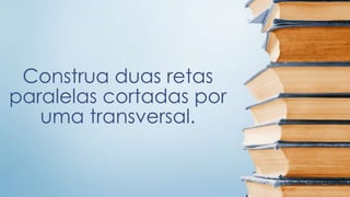 Construa duas retas 
paralelas cortadas por 
uma transversal. 
 