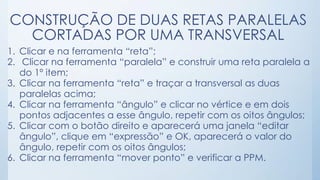 CONSTRUÇÃO DE DUAS RETAS PARALELAS 
CORTADAS POR UMA TRANSVERSAL 
1. Clicar e na ferramenta “reta”; 
2. Clicar na ferramenta “paralela” e construir uma reta paralela a 
do 1º item; 
3. Clicar na ferramenta “reta” e traçar a transversal as duas 
paralelas acima; 
4. Clicar na ferramenta “ângulo” e clicar no vértice e em dois 
pontos adjacentes a esse ângulo, repetir com os oitos ângulos; 
5. Clicar com o botão direito e aparecerá uma janela “editar 
ângulo”, clique em “expressão” e OK, aparecerá o valor do 
ângulo, repetir com os oitos ângulos; 
6. Clicar na ferramenta “mover ponto” e verificar a PPM. 
 