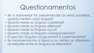 Questionamentos 
• Se a transversal for perpendicular às retas paralelas, 
quanto medirá cada ângulo? 
• Quanto mede os ângulos colaterais? 
• Quanto mede os ângulos alternos? 
• Quanto mede os ângulos o.p.v? 
• Quanto mede os ângulos correspondentes? 
• O que são ângulos congruentes? E suplementares? 
• Se movimentarmos a figura e os valores se alterarem, 
as relações entre os ângulos se alterarão? 
 