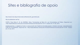 Sites e bibliografia de apoio 
http://www2.mat.ufrgs.br/edumatec/softwares/soft_geometria.php 
http://pt.slideshare.net/?ss 
COSTA, Rosa Maria E. M. da; MARINS, Vânia. Ferramentas da Web 2.0 e as Comunidades de Prática. Disponível em: 
<http://especializacao.cecierj.edu.br/ava23/mod/resource/view.php?id=11217>. Acesso em: 01 set. 2014. 
EDMÉASANTOS. A CIBERCULTURA E A EDUCAÇÃO EM TEMPOS DE MOBILIDADE E REDES SOCIAIS: CONVERSANDO 
COM OS COTIDIANOS. Disponível em: <http://especializacao.cecierj.edu.br/ava23/mod/resource/view.php?id=11216>. Acesso 
em: 01 set. 2014. 
