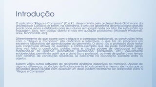 Introdução 
O aplicativo “Régua e Compasso” (C.a.R.), desenvolvido pelo professor René Grothmann da 
Universidade Católica de Berlim, na Alemanha, é um s de geometria dinâmica plana gratuito 
(você pode usá-lo e distribuí-lo para seus alunos sem pagar nada por isto). Ele está escrito na 
linguagem Java, tem código aberto e roda em qualquer plataforma (Microsoft Windows©, 
Linux, Macintosh©, etc). 
Diferentemente do que ocorre com a régua e o compasso tradicionais, as construções feitas 
com o “Régua e Compasso” são dinâmicas e interativas, o que faz do programa um 
excelente laboratório de aprendizagem da geometria. O aluno (ou o professor) pode testar 
suas conjecturas através de exemplos e contra-exemplos que ele pode facilmente gerar. 
Uma vez feita a construção, pontos, retas e círculos podem ser deslocados na tela 
mantendo-se as relações geométricas (pertinência, paralelismo, etc.) previamente 
estabelecidas, permitindo assim que o aluno (ou o professor), ao invés de gastar o seu tempo 
com detalhes de construção repetitivos, se concentre na associação existente entre os 
objetos. 
Existem vários outros softwares de geometria dinâmica disponíveis no mercado. Apesar de 
algumas diferenças, o princípio de funcionamento é basicamente o mesmo, de modo que as 
atividades desenvolvidas com qualquer um deles podem facilmente ser adaptadas para o 
“Régua e Compasso”. 
 