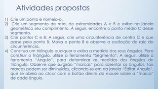 Atividades propostas 
1) Crie um ponto e nomeio-o. 
2) Crie um segmento de reta, de extremidades A e B e exiba na janela 
geométrica seu comprimento. A seguir, encontre o ponto médio C desse 
segmento. 
3) Crie pontos C e B. A seguir, crie uma circunferência de centro C e que 
passe pelo ponto B. Mova o ponto B e observe a oscilação do raio da 
circunferência. 
4) Construa um triângulo qualquer e exiba a medida dos seus ângulos. Para 
construir o triângulo, utilize a ferramenta “Segmento”. A seguir, utilize a 
ferramenta “Ângulo”, para determinar as medidas dos ângulos do 
triângulo. Observe que surgirão “marcas” para salientar os ângulos. Tais 
marcas podem ser diminuídas, clicando-se em na janela “Editar Ângulo”, 
que se abrirá ao clicar com o botão direito do mouse sobre a “marca” 
de cada ângulo. 
 