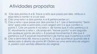 Atividades propostas 
5) Crie dois pontos A e B. Trace a reta que passa por eles, atribua a 
essa reta o nome r e a cor azul. 
6) Crie uma reta r e dois pontos A e B pertencentes a r. 
7) Crie a reta v que passe por dois pontos S e T. Use a ferramenta “Semi-reta” 
para criar a semi-reta j com origem em S e que contém o 
ponto T. Crie um ponto X na reta v, de forma que X não pertença à 
ST. Movimente a reta v, clicando em “Mover ponto” e em seguida 
em qualquer ponto da reta v. É possível movimentar X até que X 
pertença a j? É possível movimentar S de forma que X pertença a ST? 
8) Crie a semi-reta AB. Mova o ponto A. O que acontece quando ele é 
deslocado à direita do ponto B? Obtém-se uma semi-reta de origem 
A, porém com sentido diferente da original. 
 