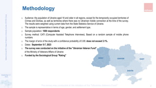 September 5-7,
2023
The survey was conducted at the initiative of the "Ukrainian Veterans Fund"
National
Survey
#24:
Image
of
Veterans
in
Ukrainian
Society
|
RATING
Group
2
Methodology
o Audience: the population of Ukraine aged 18 and older in all regions, except for the temporarily occupied territories of
Crimea and Donbas, as well as territories where there was no Ukrainian mobile connection at the time of the survey.
The results were weighted using current data from the State Statistics Service of Ukraine.
o The sample is representative in terms of age, gender, and settlement type.
o Sample population: 1000 respondents
o Survey method: CATI (Computer Assisted Telephone Interviews). Based on a random sample of mobile phone
numbers
o The margin of error of the study with a confidence probability of 0.95: does not exceed 3.1%.
o Dates : September 5-7, 2023
o The survey was conducted on the initiative of the "Ukrainian Veteran Fund"
of the Ministry of Veterans Affairs of Ukraine
o Funded by the Sociological Group "Rating"
WEST CENTER EAST
SOUTH
 