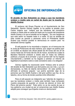 SANSEBASTIÁN
El alcalde de San Sebastián se niega a que las banderas
ondeen a media asta en señal de duelo por la muerte de
Adolfo Suárez
El portavoz del Grupo Popular en el Ayuntamiento de San
Sebastián, Ramón Gómez Ugalde, le ha pedido al alcalde Juan
Carlos Izagirre que: “ordene que las banderas del consistorio
ondeen a media asta en señal de duelo por la muerte del presidente
Adolfo Suárez a lo que el alcalde se ha negado”. “Es una vergüenza
que este señor no respete nada ni a nadie. Si hoy es alcalde de
esta ciudad es gracias a personas como el Presidente Adolfo
Suárez que hicieron posible la democracia en nuestro país” ha
declarado Gómez Ugalde.
El edil popular le ha recordado a Izagirre, en el transcurso de
la Junta de Portavoces de esta mañana, que “según se publicó ayer
en el BOE se declara luto oficial desde las 00 horas del día 24 de
marzo hasta las 24 horas del día 26 de marzo, durante los cuales la
Bandera Nacional ondeará a media asta en todos los edificios
públicos y buques de la armada” y que el primer edil “se ha negado
rotundamente y también se ha negado a solicitar un informe de
legalidad al secretario sobre si este consistorio está o no obligado”.
Gómez Ugalde ha reconocido sentir “tristeza ante la actitud
del alcalde de San Sebastián que demuestra una vez más, y ya son
demasiadas, su falta de talante democrático”. En este sentido ha
afirmado el portavoz popular: “¡ya podría aprender algo de la
personas que fue Adolfo Suárez y del gran político que fue, de su
talante y de su forma de tender puentes entre diferentes”.
Para el edil popular es indignante que “además de negarse a
que las banderas ondeen a media asta también haya rechazado
nuestra propuesta de guardar un minuto de silencio al inicio del
Pleno del próximo jueves”. “Este señor no se da cuenta de que si
hoy gobierna una ciudad es por el compromiso que Adolfo Suárez
adoptó para conseguir que España viviera en democracia”.
C/Ijentea 1, 20.003 San Sebastián. Telfs: (943) 481707. partido_pp@donostia.org
 