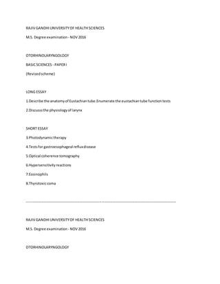 RAJIV GANDHIUNIVERSITYOF HEALTH SCIENCES
M.S. Degree examination - NOV 2016
OTORHINOLARYNGOLOGY
BASICSCIENCES - PAPERI
(Revisedscheme)
LONG ESSAY
1.Describe the anatomyof Eustachiantube.Enumerate the eustachiantube functiontests
2.Discusssthe physiologyof larynx
SHORT ESSAY
3.Photodynamictherapy
4.Testsfor gastroesophageal refluxdisease
5.Optical coherence tomography
6.Hypersensitivityreactions
7.Eosinophils
8.Thyrotoxiccoma
---------------------------------------------------------------------------------------------------------------------------
RAJIV GANDHIUNIVERSITYOF HEALTH SCIENCES
M.S. Degree examination - NOV 2016
OTORHINOLARYNGOLOGY
 