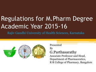 Regulations for M.Pharm Degree
Academic Year 2015-16
Rajiv Gandhi University of Health Sciences, Karnataka
Presented
By
G.Parthasarathy
Associate Professor and Head,
Department of Pharmaceutics,
R R College of Pharmacy, Bangalore
 