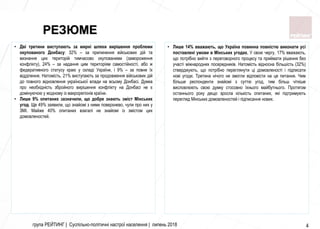 група РЕЙТИНГ | Суспільно-політичні настрої населення | липень 2018 4
• Лише 14% вважають, що Україна повинна повністю виконати усі
поставлені умови в Мінських угодах. У свою чергу, 17% вважають,
що потрібно вийти з переговорного процесу та приймати рішення без
участі міжнародних посередників. Натомість відносна більшість (32%)
стверджують, що потрібно переглянути ці домовленості і підписати
нові угоди. Третина нічого не змогли відповісти на це питання. Чим
більше респонденти знайомі з суттю угод, тим більш чіткіше
висловлюють свою думку стосовно їхнього майбутнього. Протягом
останнього року дещо зросла кількість опитаних, які підтримують
перегляд Мінських домовленостей і підписання нових.
• Дві третини виступають за мирні шляхи вирішення проблеми
окупованого Донбасу: 32% – за припинення військових дій та
визнання цих територій тимчасово окупованими (замороження
конфлікту), 24% – за надання цим територіям самостійності, або ж
федеративного статусу краю у складі України, і 9% – за повне їх
відділення. Натомість, 21% виступають за продовження військових дій
до повного відновлення української влади на всьому Донбасі. Думка
про необхідність збройного вирішення конфлікту на Донбасі не є
домінуючою у жодному із макрорегіонів країни.
• Лише 9% опитаних зазначили, що добре знають зміст Мінських
угод. Ще 49% заявили, що знайомі з ними поверхнево, чули про них у
ЗМІ. Майже 40% опитаних взагалі не знайомі із змістом цих
домовленостей.
РЕЗЮМЕ
 