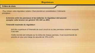 Régulateurs
Critère de choix
Pour choisir votre régulateur solaire, il faut prendre en considération 2 éléments
principaux :
la tension entre les panneaux et les batteries: le régulateur doit pouvoir
accepter cette tension (en général 12V, 24V ou 48V).
l'intensité maximale du régulateur:
doit être supérieure à l'intensité de court circuit du ou des panneaux solaires auxquels
il est relié
•Cette donnée est indiquée sur la notice de chaque panneau. Il est recommandé de
prendre en plus une marge de sécurité de 10% à 20%
 