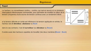 Régulateurs
Rappel
Le hacheur, ou convertisseur continu – continu, qui met en œuvre un ou plusieurs
interrupteurs électroniques commandés, pour permettre de modifier la valeur de la
tension (moyenne) d'une source de tension continue avec un rendement élevé.
si la tension délivrée en sortie est inférieure à la tension appliquée en entrée, le
hacheur est dit dévolteur, abaisseur ou Buck
dans le cas contraire, il est dit survolteur (ou élévateur ou Boost)
Il existe aussi des hacheurs capables de travailler des deux manières (Boost - Buck)
 