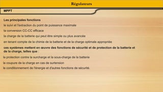 Régulateurs
MPPT
Les principales fonctions
le suivi et l'extraction du point de puissance maximale
la conversion CC-CC efficace
la charge de la batterie qui peut être simple ou plus avancée
en tenant compte de la chimie de la batterie et de la charge optimale appropriée
ces systèmes mettent en œuvre des fonctions de sécurité et de protection de la batterie et
de la charge, telles que :
la protection contre la surcharge et la sous-charge de la batterie
la coupure de la charge en cas de surtension
le conditionnement de l'énergie et d'autres fonctions de sécurité.
 