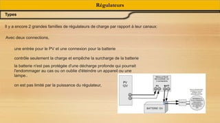 Régulateurs
Types
Il y a encore 2 grandes familles de régulateurs de charge par rapport à leur canaux:
Avec deux connections,
une entrée pour le PV et une connexion pour la batterie
contrôle seulement la charge et empêche la surcharge de la batterie
la batterie n'est pas protégée d'une décharge profonde qui pourrait
l'endommager au cas ou on oublie d'éteindre un appareil ou une
lampe..
on est pas limité par la puissance du régulateur,
 