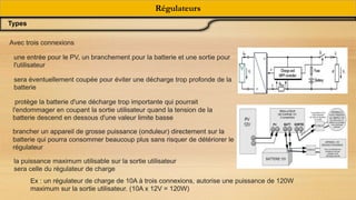 Régulateurs
Types
Avec trois connexions
une entrée pour le PV, un branchement pour la batterie et une sortie pour
l'utilisateur
sera éventuellement coupée pour éviter une décharge trop profonde de la
batterie
protège la batterie d'une décharge trop importante qui pourrait
l'endommager en coupant la sortie utilisateur quand la tension de la
batterie descend en dessous d'une valeur limite basse
brancher un appareil de grosse puissance (onduleur) directement sur la
batterie qui pourra consommer beaucoup plus sans risquer de détériorer le
régulateur
la puissance maximum utilisable sur la sortie utilisateur
sera celle du régulateur de charge
Ex : un régulateur de charge de 10A à trois connexions, autorise une puissance de 120W
maximum sur la sortie utilisateur. (10A x 12V = 120W)
 