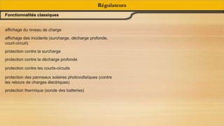 Régulateurs
Fonctionnalités classiques
affichage du niveau de charge
affichage des incidents (surcharge, décharge profonde,
court-circuit)
protection contre la surcharge
protection contre la décharge profonde
protection contre les courts-circuits
protection des panneaux solaires photovoltaïques (contre
les retours de charges électriques)
protection thermique (sonde des batteries)
 