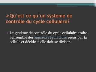 • Le système de contrôle du cycle cellulaire traite
l'ensemble des signaux régulateurs reçus par la
cellule et décide si elle doit se diviser.
 