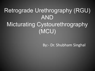 Retrograde Urethrography (RGU)
AND
Micturating Cystourethrography
(MCU)
By:- Dr. Shubham Singhal
 