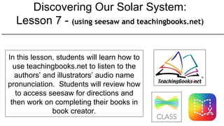 Discovering Our Solar System:
Lesson 7 - (using seesaw and teachingbooks.net)
In this lesson, students will learn how to
use teachingbooks.net to listen to the
authors’ and illustrators’ audio name
pronunciation. Students will review how
to access seesaw for directions and
then work on completing their books in
book creator.
 