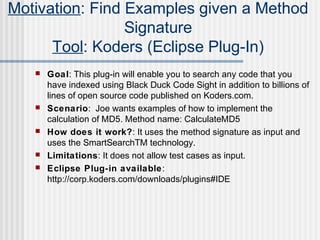  Goal: This plug-in will enable you to search any code that you
have indexed using Black Duck Code Sight in addition to billions of
lines of open source code published on Koders.com.
 Scenario: Joe wants examples of how to implement the
calculation of MD5. Method name: CalculateMD5
 How does it work?: It uses the method signature as input and
uses the SmartSearchTM technology.
 Limitations: It does not allow test cases as input.
 Eclipse Plug-in available:
http://corp.koders.com/downloads/plugins#IDE
Motivation: Find Examples given a Method
Signature
Tool: Koders (Eclipse Plug-In)
 