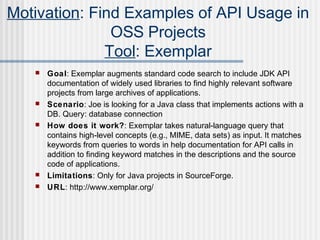  Goal: Exemplar augments standard code search to include JDK API
documentation of widely used libraries to find highly relevant software
projects from large archives of applications.
 Scenario: Joe is looking for a Java class that implements actions with a
DB. Query: database connection
 How does it work?: Exemplar takes natural-language query that
contains high-level concepts (e.g., MIME, data sets) as input. It matches
keywords from queries to words in help documentation for API calls in
addition to nding keyword matches in the descriptions and the sourceﬁ
code of applications.
 Limitations: Only for Java projects in SourceForge.
 URL: http://www.xemplar.org/
Motivation: Find Examples of API Usage in
OSS Projects
Tool: Exemplar
 