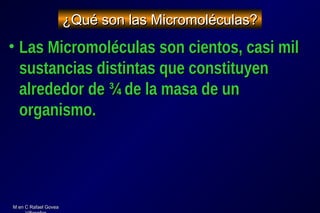 M en C Rafael GoveaM en C Rafael Govea
¿Qué son las Micromoléculas?¿Qué son las Micromoléculas?
• Las Micromoléculas son cientos, casi milLas Micromoléculas son cientos, casi mil
sustancias distintas que constituyensustancias distintas que constituyen
alrededor de ¾ de la masa de unalrededor de ¾ de la masa de un
organismo.organismo.
 