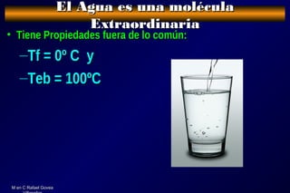 M en C Rafael GoveaM en C Rafael Govea
El Agua es una moléculaEl Agua es una molécula
ExtraordinariaExtraordinaria
• Tiene Propiedades fuera de lo común:Tiene Propiedades fuera de lo común:
–Tf = 0º C yTf = 0º C y
–Teb = 100ºCTeb = 100ºC
 