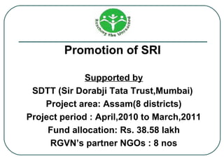 Promotion of SRI

              Supported by
 SDTT (Sir Dorabji Tata Trust,Mumbai)
    Project area: Assam(8 districts)
Project period : April,2010 to March,2011
     Fund allocation: Rs. 38.58 lakh
     RGVN’s partner NGOs : 8 nos
 