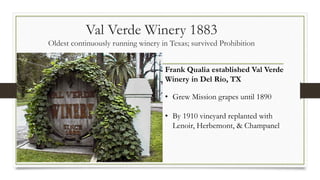 Val Verde Winery 1883
Oldest continuously running winery in Texas; survived Prohibition
Frank Qualia established Val Verde
Winery in Del Rio, TX
• Grew Mission grapes until 1890
• By 1910 vineyard replanted with
Lenoir, Herbemont, & Champanel
 