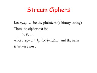 Stream Ciphers
Let x1,x2, … be the plaintext (a binary string).
Then the ciphertext is:
y1,y2, …
where yi,= xi+ ki, for i=1,2,… and the sum
is bitwise xor .
 