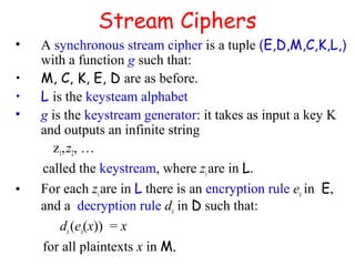 Stream Ciphers
• A synchronous stream cipher is a tuple (E,D,M,C,K,L,)
with a function g such that:
• M, C, K, E, D are as before.
• L is the keysteam alphabet
• g is the keystream generator: it takes as input a key K
and outputs an infinite string
z1,z2, …
called the keystream, where zi are in L.
• For each ziare in L there is an encryption rule ez in E,
and a decryption rule dz in D such that:
dz (ez(x)) = x
for all plaintexts x in M.
 