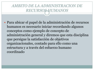 AMBITO DE LA ADMINISTRACION DE RECURSOS HUMANOSPara ubicar el papel de la administración de recursos humanos es necesario iniciar recordando algunos conceptos como ejemplo de concepto de administración general y diremos que esta disciplina que persigue la satisfacción de objetivos organizacionales, contado para ello como una estructura y a través del esfuerzo humano coordinado