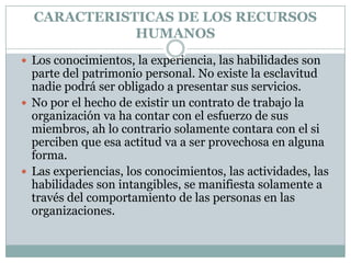 CARACTERISTICAS DE LOS RECURSOS HUMANOSLos conocimientos, la experiencia, las habilidades son  parte del patrimonio personal. No existe la esclavitud nadie podrá ser obligado a presentar sus servicios.No por el hecho de existir un contrato de trabajo la organización va ha contar con el esfuerzo de sus miembros, ah lo contrario solamente contara con el si perciben que esa actitud va a ser provechosa en alguna forma.Las experiencias, los conocimientos, las actividades, las habilidades son intangibles, se manifiesta solamente a través del comportamiento de las personas en las organizaciones.