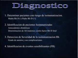 1. Determinar pacientes con riesgo de isoinmunizacion. Madre Rh D (-) Padre Rh D (+). 2. Identificacion de pacientes Isoinmunizadas Antecedentes obstétricos Determinacion de Ab maternos contra factor Rh D fetal 3. Deteccion de Severidad de la isoinmunizacion Rh Grado de anemia y sus complicaciones. 4. Identificacion de eventos sensibilizantes (FR) Diagnostico 