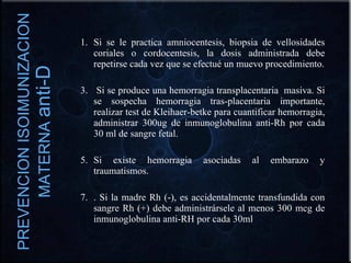 Si se le practica amniocentesis, biopsia de vellosidades coriales o cordocentesis, la dosis administrada debe repetirse cada vez que se efectué un muevo procedimiento. Si se produce una hemorragia transplacentaria  masiva. Si se sospecha hemorragia tras-placentaria importante, realizar test de Kleihaer-betke para cuantificar hemorragia, administrar 300ug de inmunoglobulina anti-Rh por cada 30 ml de sangre fetal. Si existe hemorragia asociadas al embarazo y traumatismos. . Si la madre Rh (-), es accidentalmente transfundida con sangre Rh (+) debe administrársele al menos 300 mcg de inmunoglobulina anti-RH por cada 30ml  PREVENCION ISOIMUNIZACION MATERNA  anti-D 