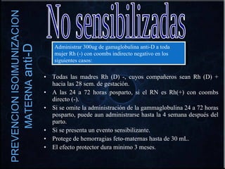 PREVENCION ISOIMUNIZACION MATERNA  anti-D Todas las madres Rh (D) -, cuyos compañeros sean Rh (D) + hacia las 28 sem. de gestación. A las 24 a 72 horas posparto, si el RN es Rh(+) con coombs directo (-). Si se omite la administración de la gammaglobulina 24 a 72 horas posparto, puede aun administrarse hasta la 4 semana después del parto. Si se presenta un evento sensibilizante. Protege de hemorragias feto-maternas hasta de 30 mL. El efecto protector dura minimo 3 meses. No sensibilizadas Administrar 300ug de gamaglobulina anti-D a toda mujer Rh (-) con coombs indirecto negativo en los siguientes casos: 