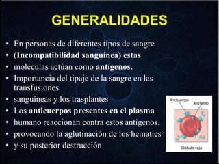 GENERALIDADES En personas de diferentes tipos de sangre ( Incompatibilidad sanguínea) estas moléculas actúan como  antígenos. Importancia del tipaje de la sangre en las transfusiones sanguíneas y los trasplantes Los  anticuerpos presentes en el plasma humano reaccionan contra estos antígenos, provocando la aglutinación de los hematíes y su posterior destrucción 