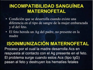 INCOMPATIBILIDAD SANGUÍNEA MATERNOFETAL Condición que se desarrolla cuando existe una diferencia en el tipo de sangre de la mujer embarazada y el del feto. El feto hereda un Ag del padre, no presente en la madre . ISOINMUNIZACIÓN MATERNOFETAL Proceso por el cual la madre desarrolla Acs en respuesta al contacto con el Ag presente en el feto. El problema surge cuando estos Acs (tipo IgG) pasan al feto y destruyen los hematíes fetales . 