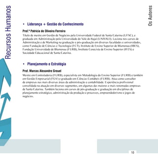 Os Autores
Recursos Humanos

                     •	 Liderança + Gestão do Conhecimento
                     Prof.ª Patrícia de Oliveira Ferreira
                     Título de mestre em Gestão de Negócios pela Universidade Federal de Santa Catarina (UFSC), e
                     graduada em Administração pela Universidade do Vale do Itajaí (UNIVALI). Leciona nos cursos de
                     Administração e de Marketing na graduação e pós-graduação em diversas faculdades e universidades,
                     como Fundação de Ciências e Tecnologia (FCT), Instituto de Ensino Superior de Blumenau (IBES),
                     Fundação Universidade de Blumenau (FURB), Instituto Cenecista de Ensino Superior (IFES) e
                     Sociedade Educacional de Santa Catarina.


                     •	 Planejamento e Estratégia
                     Prof. Marcos Alexandre Greuel
                     Mestre em Controladoria (FURB), especialista em Metodologia do Ensino Superior (FURB) e também
                     em Gestão Empresarial (FGV) e graduado em Ciências Contábeis (FURB). Atua como consultor
                     de empresas nas mais diversas áreas da administração e contabilidade. Experiência profissional
                     consolidada na atuação em diversos segmentos, em algumas das maiores e mais renomadas empresas
                     de Santa Catarina. Também leciona em cursos de pós-graduação e graduação em disciplinas de
                     planejamento estratégico, administração da produção e processos, empreendedorismo e jogos de
                     negócios.




           Sumário
                                                                                                              10
 