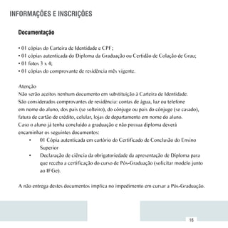 INFORMAÇÕES E INSCRIÇÕES

  Documentação

  • 01 cópias do Carteira de Identidade e CPF;
  • 01 cópias autenticada do Diploma da Graduação ou Certidão de Colação de Grau;
  • 01 fotos 3 x 4;
  • 01 cópias do comprovante de residência mês vigente.

  Atenção
  Não serão aceitos nenhum documento em substituição à Carteira de Identidade.
  São considerados comprovantes de residência: contas de água, luz ou telefone
  em nome do aluno, dos pais (se solteiro), do cônjuge ou pais do cônjuge (se casado),
  fatura de cartão de crédito, celular, lojas de departamento em nome do aluno.
  Caso o aluno já tenha concluído a graduação e não possua diploma deverá
  encaminhar os seguintes documentos:
       •	 01 Cópia autenticada em cartório do Certificado de Conclusão do Ensino
             Superior
       •	 Declaração de ciência da obrigatoriedade da apresentação de Diploma para
             que receba a certificação do curso de Pós-Graduação (solicitar modelo junto
             ao IFGe).

  A não entrega destes documentos implica no impedimento em cursar a Pós-Graduação.



 Sumário
                                                                                 16
 