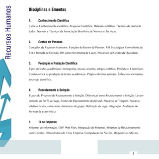 Recursos Humanos     Disciplinas e Ementas
                     	
                     1.	     Conhecimento Científico
                     Ciência. Conhecimento científico. Pesquisa Científica. Método científico. Técnicas de coleta de
                     dados. Normas e Técnicas da Associação Brasileira de Normas e Técnicas.


                     2.	     Gestão de Pessoas
                     Conceitos de Recursos Humanos. Funções do Gestor de Pessoas. RH Estratégico. Consultoria de
                     RH e Tomada de Decisão. RH como ferramenta de Lucro. Processos de Gestão da Qualidade.


                     3.	     Produção e Redação Científica
                     Tipos de textos acadêmicos: monografia, ensaio, resenha, artigo científico. Periódicos Científicos.
                     Conduta ética na produção de textos acadêmicos. Plágio e direitos autorais. Ênfase nos elementos
                     do artigo científico.


                     4.	     Recrutamento e Seleção
                     Etapas do Processo de Recrutamento e Seleção. Diferenças entre Recrutamento e Seleção. Levan-
                     tamento do Perfil da Vaga. Fontes de Recrutamento de pessoal. Processo de Triagem. Processo
                     seletivo: testes, entrevistas, dinâmicas de grupo. Definição da vaga. Integração. Avaliação do
                     Período de experiência.


                     5.	     TI na Empresa
                     Sistemas de Informação. ERP. Web Sites. Integração de Sistemas. Sistemas de Relacionamento
                     com Clientes. Infraestrutura de TI na Empresa. Computação na Nuvem. Dispositivos Móveis.




           Sumário
                                                                                                              5
 