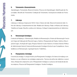 Recursos Humanos
                     6.	      Treinamento e Desenvolvimento
                     Aprendizagem, Treinamento, Desenvolvimento e Precessos de Aprendizagem. Identificação das Ne-
                     cessidades. Desenho do Treinamento. Condução do Treinamento. Avaliação de resultados do Treina-
                     mento.


                     7.	      Liderança
                     Liderança e Liderança Empresarial. Perfil, Visão e Valores do Líder. Desenvolvimento do Líder. Es-
                     tilos de Liderança. Comportamento do Líder. Modelos de Liderança. Poder e influência da Liderança.
                     Trabalho em Equipe. Desafios e práticas da Liderança. Enfoque Comportamentalista em Administra-
                     ção.


                     8.	      Remuneração Estratégica
                     Contexto de Mudanças x Remuneração; Modelos de Remuneração e Sistema de Remuneração Funcio-
                     nal; Etapas de Elaboração do Plano de Cargos e Salários; Planejamento do Projeto; Análise e Descri-
                     ção de Cargos; Avaliação de Cargos; Pesquisa Salarial; Escalas Salariais e Estrutura Salarial; Política
                     de Administração Salarial; Sistema de Remuneração Estratégica/Variável e por Competências. Novas
                     tendências em Remuneração. Legislação Social e Trabalhista..


                     9.	      Planejamento e Estratégia
                     Conceito de estratégia. Evolução histórica do Planejamento Estratégico. Os fatores de mudanças am-
                     bientais e as suas influencias nas estratégias empresariais. Técnicas de análise das indústrias e concor-
                     rência. Relação dos empresários com o Planejamento Estratégico e o processo de tomada de decisão
                     nas empresas. Processo de Planejamento Estratégico / Gestão Estratégica.




           Sumário
                                                                                                                     6
 