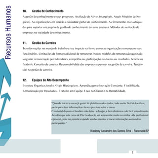 Recursos Humanos     10.	    Gestão de Conhecimento
                     A gestão do conhecimento e seus processos. Avaliação de Ativos Intangíveis. Atuais Modelos de Ne-
                     gócios. As organizações em direção à sociedade global do conhecimento. As ferramentas mais adequa-
                     das para suportar um projeto de gestão do conhecimento em uma empresa. Métodos de avaliação de
                     empresas na sociedade do conhecimento.


                     11.	    Gestão da Carreira
                     Transformações no mundo do trabalho e seu impacto na forma como as organizações remuneram seus
                     funcionários. Limitações da forma tradicional de remunerar. Novos modelos de remuneração que estão
                     surgindo: remuneração por habilidades, competências, participação nos lucros ou resultados, beneficios
                     flexíveis. Conceito de carreira. Responsabilidade das empresas e pessoas na gestão da carreira. Tendên-
                     cias na gestão de carreira.


                     12.	    Equipes de Alto Desempenho
                     Estrutura Organizacional e Níveis Hierárquicos. Aprendizagem e Inovação Constante. Flexibilidade.
                     Remuneração por Resultados. Trabalho em Equipe. Foco no Cliente e na Rentabilidade.



                                               “Quando iniciei o curso já gostei da plataforma de estudos, tudo muito fácil de localizar,
                                               participar e tem informações claras e precisas sobre o curso.
                                               O material disponível também não deixa  a desejar, é bem dinâmico e de fácil entendimento.
                                               Acredito que este curso de Pós Graduação vai acrescentar muito na minha vida profissional
                                               e pessoal, pois me permite expandir conhecimentos e trocar informações com outros
                                               participantes.”


                                                                                  Waldiney Alexandre dos Santos Silva – Rancharia/SP




           Sumário
                                                                                                                         7
 