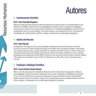 Recursos Humanos
                                                                                             Autores
                     •	 Conhecimento Científico
                     Prof.ª Carin Carvalho Brugnara
                     Mestre em educação pelo Programa de Pós-Graduação em Educação da Universidade Regional de
                     Blumenau (FURB). Especialista em Psicopedagogia e Gestão Escolar. Graduada em Pedagogia.
                     Exerceu como funções na área educacional a docência e a coordenação pedagógica, tanto no ensino
                     fundamental como no ensino superior. No ensino superior sua experiência foi com a disciplina de
                     metodologia do conhecimento científico e estágio. Atualmente é coordenadora pedagógica.


                     •	 Gestão de Pessoas
                     Prof.ª Cléia Floriani
                     Graduada em Psicologia (Univali), pós-graduada em Desenvolvimento de Recursos Humanos
                     (Univali) e mestre em Administração de Negócios (FURB). Vem exercendo atividades relacionadas
                     à psicologia organizacional e gestão de talentos em empresas de Santa Catarina e Paraná. Atuou em
                     consultoria de recrutamento/seleção e treinamento e desenvolvimento. Trabalha no ensino superior
                     (graduação e pós-graduação), desde 2000. É professora em cursos de Administração, Sistemas Digitais
                     e Psicologia em instituições como FEHH, Fae Blumenau, Cesblu, Ibes, Senai, Furb, Ieducorp e
                     Univali.


                     •	 Produção e Redação Científica
                     Prof.ª Laura Cristina Peixoto Chaves
                     Mestre em educação pela Universidade de Brasília (UnB). Especialista em educação a distância,
                     psicopedagogia, supervisão escolar e educação física escolar. Graduada em Pedagogia e Educação
                     Física. Tem mais de 20 anos de atuação na educação. Exerceu diferentes funções, em diferentes
                     regiões do país. Professora, diretora, supervisora e coordenadora, tanto na educação básica como no
                     ensino superior. Ultimamente vem se dedicando à educação a distância.




           Sumário
                                                                                                                  8
 