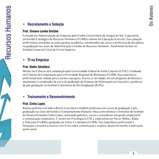 Os Autores
Recursos Humanos

                     •	 Recrutamento e Seleção
                     Prof. Simone Lemke Bretzke
                     Formada em Administração de Empresas pelo Centro Universitário de Jaraguá do Sul. Especialista
                     em Gestão Estratégica de Recursos Humanos (FURB) e mestre em Educação (Univali). Suas atuação
                     profissional consolidou-se como gestora acadêmica, coordenadora de cursos e professora de disciplinas
                     na graduação nas áreas de Administração e Gestão de Recursos Humanos. Atualmente leciona no
                     Instituto Cenecista Fayal de Ensino Superior.


                     •	 TI na Empresa
                     Prof. Nader Ghoddosi
                     Mestre em Ciências da Computação pela Universidade Federal de Santa Catarina (UFSC). Graduado
                     em Ciências da Computação pela Universidade Regional de Blumenau (FURB). Sua experiência
                     profissional está voltada para o ensino e pesquisa. Iniciou as atividades em um programa de bolsista e
                     atualmente é coordenador de curso de graduação de Sistemas de Informação na Uniasselvi e professor
                     de pós-graduação no Instituto Catarinense de Pós-Graduação (ICPG).



                     •	 Treinamento e Desenvolvimento
                     Prof. Cíntia Lopes
                     Realiza palestras em todo o Brasil, é escritora e também professora em cursos de graduação e pós-
                     graduação nas áreas de Gestão e Comportamento Humano. Atua como diretora e instrutora do Instituto
                     de Desenvolvimento Cíntia Lopes, realizando palestras, cursos e consultorias em gestão empresarial
                     e comunicação corporativa. É mestre em Psicologia (UFSC), especialista em Novas Mídias, Rádio
                     e Televisão (FURB) e graduada em Letras e Literatura (FURB). Sua experiência profissional e
                     formação a levaram a escrever seis livros sobre comunicação e oratória, desenvolvimento e motivação
                     profissional.




           Sumário
                                                                                                                  9
 