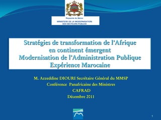 1
Stratégies de transformation de l’Afrique
en continent émergent
Modernisation de l’Administration Publique
Expérience Marocaine
M. Azzeddine DIOURI Secrétaire Général du MMSP
Conférence Panafricaine des Ministres
CAFRAD
Décembre 2011
 
